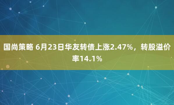 国尚策略 6月23日华友转债上涨2.47%，转股溢价率14.1%