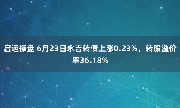 启运操盘 6月23日永吉转债上涨0.23%，转股溢价率36.18%