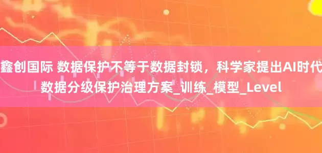 鑫创国际 数据保护不等于数据封锁，科学家提出AI时代数据分级保护治理方案_训练_模型_Level
