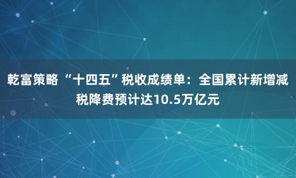 乾富策略 “十四五”税收成绩单：全国累计新增减税降费预计达10.5万亿元