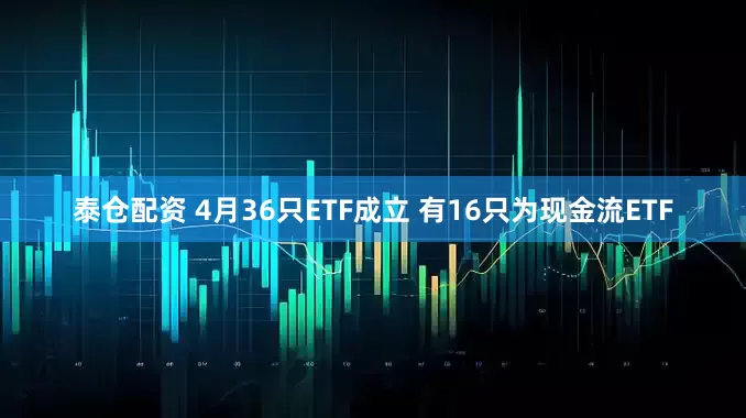 泰仓配资 4月36只ETF成立 有16只为现金流ETF