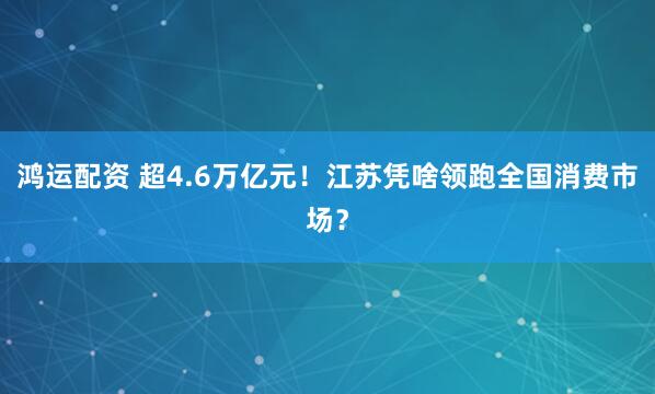 鸿运配资 超4.6万亿元！江苏凭啥领跑全国消费市场？