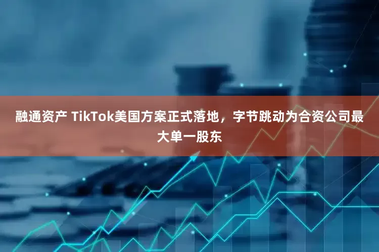 融通资产 TikTok美国方案正式落地，字节跳动为合资公司最大单一股东