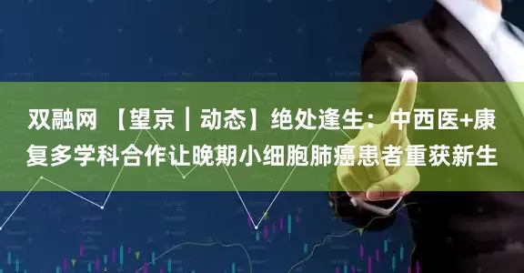 双融网 【望京︱动态】绝处逢生：中西医+康复多学科合作让晚期小细胞肺癌患者重获新生